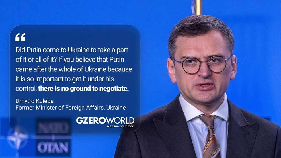 "DId Putin come to Ukraine to take a part of it or all of it? If you believe that Putin came after the whole of Ukraine because it is so important to get it under his control, there is no ground to negotiate." Dmytro Kuleba, Former Minister of Foreign Affairs, Ukraine (pictured) GZERO World with Ian Bremmer
