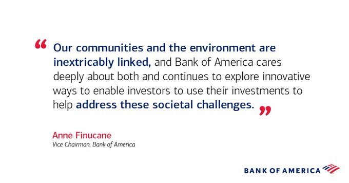 "Our communities and the environment are inextricably linked, and Bank of America cares deeply about both and continues to explore innovative ways to enable investors to use their investments to help address these societal challenges." - Anne Finucane, Vice Chairman, Bank of America