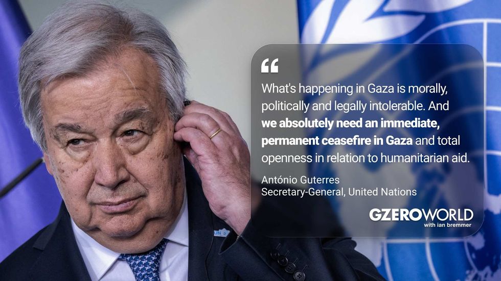 "What's happening Gaza is morally, politically, and legally intolerable. And we absolutely need an immediate, permanent ceasefire in Gaza and total openness in relation to humanitarian aid." Antonio Guterres, Secretary-General, United Nations (pictured) GZERO World with Ian Bremmer
